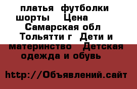 платья ,футболки ,шорты  › Цена ­ 500 - Самарская обл., Тольятти г. Дети и материнство » Детская одежда и обувь   